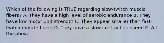 Which of the following is TRUE regarding slow-twitch muscle fibers? A. They have a high level of aerobic endurance B. They have low motor unit strength C. They appear smaller than fast-twitch muscle fibers D. They have a slow contraction speed E. All the above