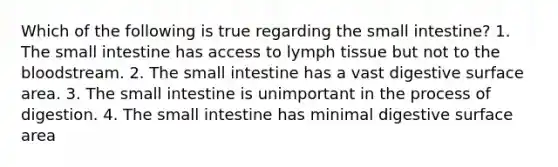 Which of the following is true regarding the small intestine? 1. The small intestine has access to lymph tissue but not to the bloodstream. 2. The small intestine has a vast digestive surface area. 3. The small intestine is unimportant in the process of digestion. 4. The small intestine has minimal digestive surface area