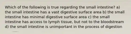 Which of the following is true regarding the small intestine? a) the small intestine has a vast digestive surface area b) the small intestine has minimal digestive surface area c) the small intestine has access to lymph tissue, but not to the bloodstream d) the small intestine is unimportant in the process of digestion