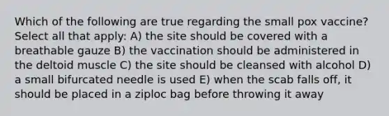 Which of the following are true regarding the small pox vaccine? Select all that apply: A) the site should be covered with a breathable gauze B) the vaccination should be administered in the deltoid muscle C) the site should be cleansed with alcohol D) a small bifurcated needle is used E) when the scab falls off, it should be placed in a ziploc bag before throwing it away