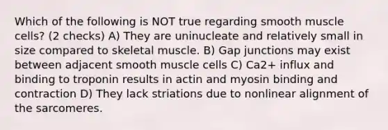 Which of the following is NOT true regarding smooth muscle cells? (2 checks) A) They are uninucleate and relatively small in size compared to skeletal muscle. B) Gap junctions may exist between adjacent smooth muscle cells C) Ca2+ influx and binding to troponin results in actin and myosin binding and contraction D) They lack striations due to nonlinear alignment of the sarcomeres.