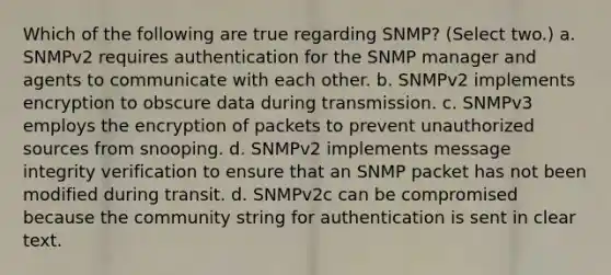 Which of the following are true regarding SNMP? (Select two.) a. SNMPv2 requires authentication for the SNMP manager and agents to communicate with each other. b. SNMPv2 implements encryption to obscure data during transmission. c. SNMPv3 employs the encryption of packets to prevent unauthorized sources from snooping. d. SNMPv2 implements message integrity verification to ensure that an SNMP packet has not been modified during transit. d. SNMPv2c can be compromised because the community string for authentication is sent in clear text.