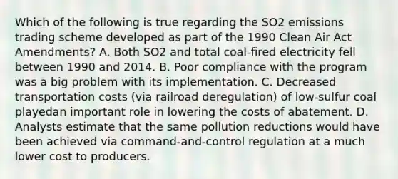 Which of the following is true regarding the SO2 emissions trading scheme developed as part of the 1990 Clean Air Act Amendments? A. Both SO2 and total coal-fired electricity fell between 1990 and 2014. B. Poor compliance with the program was a big problem with its implementation. C. Decreased transportation costs (via railroad deregulation) of low-sulfur coal playedan important role in lowering the costs of abatement. D. Analysts estimate that the same pollution reductions would have been achieved via command-and-control regulation at a much lower cost to producers.