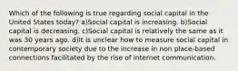 Which of the following is true regarding social capital in the United States today? a)Social capital is increasing. b)Social capital is decreasing. c)Social capital is relatively the same as it was 30 years ago. d)It is unclear how to measure social capital in contemporary society due to the increase in non place-based connections facilitated by the rise of internet communication.