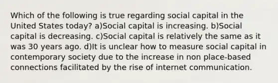 Which of the following is true regarding social capital in the United States today? a)Social capital is increasing. b)Social capital is decreasing. c)Social capital is relatively the same as it was 30 years ago. d)It is unclear how to measure social capital in contemporary society due to the increase in non place-based connections facilitated by the rise of internet communication.