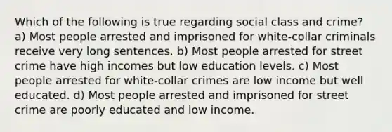 Which of the following is true regarding social class and crime? a) Most people arrested and imprisoned for white-collar criminals receive very long sentences. b) Most people arrested for street crime have high incomes but low education levels. c) Most people arrested for white-collar crimes are low income but well educated. d) Most people arrested and imprisoned for street crime are poorly educated and low income.