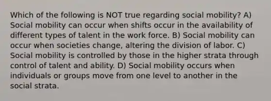 Which of the following is NOT true regarding social mobility? A) Social mobility can occur when shifts occur in the availability of different types of talent in the work force. B) Social mobility can occur when societies change, altering the division of labor. C) Social mobility is controlled by those in the higher strata through control of talent and ability. D) Social mobility occurs when individuals or groups move from one level to another in the social strata.