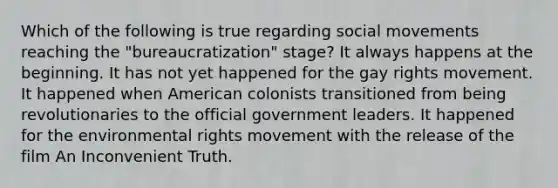 Which of the following is true regarding social movements reaching the "bureaucratization" stage? It always happens at the beginning. It has not yet happened for the gay rights movement. It happened when American colonists transitioned from being revolutionaries to the official government leaders. It happened for the environmental rights movement with the release of the film An Inconvenient Truth.