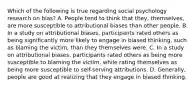 Which of the following is true regarding social psychology research on bias? A. People tend to think that they, themselves, are more susceptible to attributional biases than other people. B. In a study on attributional biases, participants rated others as being significantly more likely to engage in biased thinking, such as blaming the victim, than they themselves were. C. In a study on attributional biases, participants rated others as being more susceptible to blaming the victim, while rating themselves as being more susceptible to self-serving attributions. D. Generally, people are good at realizing that they engage in biased thinking.