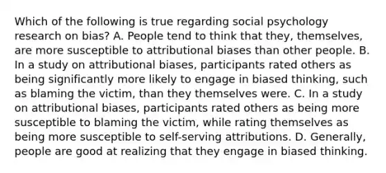 Which of the following is true regarding social psychology research on bias? A. People tend to think that they, themselves, are more susceptible to attributional biases than other people. B. In a study on attributional biases, participants rated others as being significantly more likely to engage in biased thinking, such as blaming the victim, than they themselves were. C. In a study on attributional biases, participants rated others as being more susceptible to blaming the victim, while rating themselves as being more susceptible to self-serving attributions. D. Generally, people are good at realizing that they engage in biased thinking.