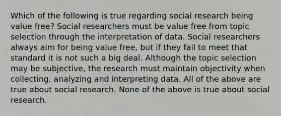 Which of the following is true regarding social research being value free? Social researchers must be value free from topic selection through the interpretation of data. Social researchers always aim for being value free, but if they fail to meet that standard it is not such a big deal. Although the topic selection may be subjective, the research must maintain objectivity when collecting, analyzing and interpreting data. All of the above are true about social research. None of the above is true about social research.