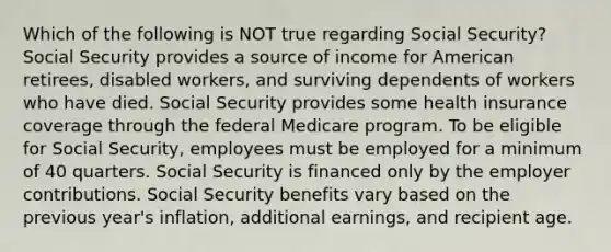 Which of the following is NOT true regarding Social Security? Social Security provides a source of income for American retirees, disabled workers, and surviving dependents of workers who have died. Social Security provides some health insurance coverage through the federal Medicare program. To be eligible for Social Security, employees must be employed for a minimum of 40 quarters. Social Security is financed only by the employer contributions. Social Security benefits vary based on the previous year's inflation, additional earnings, and recipient age.