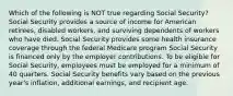 Which of the following is NOT true regarding Social Security? Social Security provides a source of income for American retirees, disabled workers, and surviving dependents of workers who have died. Social Security provides some health insurance coverage through the federal Medicare program Social Security is financed only by the employer contributions. To be eligible for Social Security, employees must be employed for a minimum of 40 quarters. Social Security benefits vary based on the previous year's inflation, additional earnings, and recipient age.