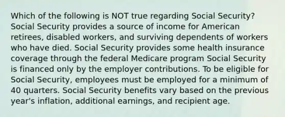 Which of the following is NOT true regarding Social Security? Social Security provides a source of income for American retirees, disabled workers, and surviving dependents of workers who have died. Social Security provides some health insurance coverage through the federal Medicare program Social Security is financed only by the employer contributions. To be eligible for Social Security, employees must be employed for a minimum of 40 quarters. Social Security benefits vary based on the previous year's inflation, additional earnings, and recipient age.