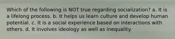 Which of the following is NOT true regarding socialization? a. It is a lifelong process. b. It helps us learn culture and develop human potential. c. It is a social experience based on interactions with others. d. It involves ideology as well as inequality.