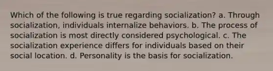 Which of the following is true regarding socialization? a. Through socialization, individuals internalize behaviors. b. The process of socialization is most directly considered psychological. c. The socialization experience differs for individuals based on their social location. d. Personality is the basis for socialization.