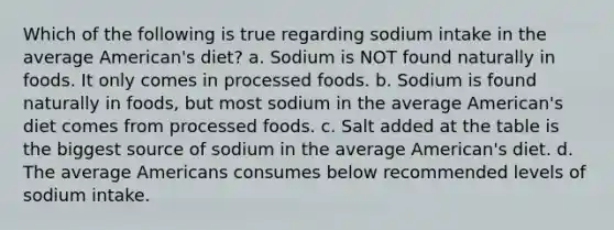 Which of the following is true regarding sodium intake in the average American's diet? a. Sodium is NOT found naturally in foods. It only comes in processed foods. b. Sodium is found naturally in foods, but most sodium in the average American's diet comes from processed foods. c. Salt added at the table is the biggest source of sodium in the average American's diet. d. The average Americans consumes below recommended levels of sodium intake.