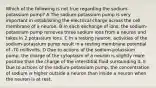 Which of the following is not true regarding the sodium-potassium pump? A The sodium-potassium pump is very important in establishing the electrical charge across the cell membrane of a neuron. B In each exchange of ions, the sodium-potassium pump removes three sodium ions from a neuron and takes in 2 potassium ions. C In a resting neuron, activities of the sodium-potassium pump result in a resting membrane potential of -70 millivolts. D Due to actions of the sodium-potassium pump, the charge of the cytoplasm of a neuron is slightly more positive than the charge of the interstitial fluid surrounding it. E Due to actions of the sodium-potassium pump, the concentration of sodium is higher outside a neuron than inside a neuron when the neuron is at rest.