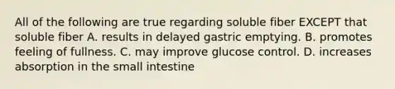 All of the following are true regarding soluble fiber EXCEPT that soluble fiber A. results in delayed gastric emptying. B. promotes feeling of fullness. C. may improve glucose control. D. increases absorption in the small intestine