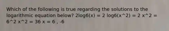 Which of the following is true regarding the solutions to the logarithmic equation below? 2log6(x) = 2 log6(x^2) = 2 x^2 = 6^2 x^2 = 36 x = 6 , -6