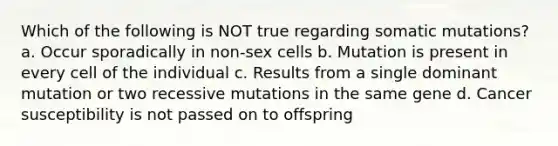 Which of the following is NOT true regarding somatic mutations? a. Occur sporadically in non-sex cells b. Mutation is present in every cell of the individual c. Results from a single dominant mutation or two recessive mutations in the same gene d. Cancer susceptibility is not passed on to offspring