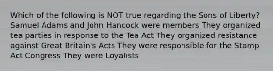 Which of the following is NOT true regarding the Sons of Liberty? Samuel Adams and John Hancock were members They organized tea parties in response to the Tea Act They organized resistance against Great Britain's Acts They were responsible for the Stamp Act Congress They were Loyalists