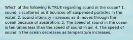 Which of the following is TRUE regarding sound in the ocean? 1. sound is scattered as it bounces off suspended particles in the water. 2. sound intensity increases as it moves through the ocean because of absorption. 3. The speed of sound in the ocean is ten times less than the speed of sound in air. 4. The speed of sound in the ocean decreases as temperature increases.