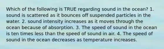 Which of the following is TRUE regarding sound in the ocean? 1. sound is scattered as it bounces off suspended particles in the water. 2. sound intensity increases as it moves through the ocean because of absorption. 3. The speed of sound in the ocean is ten times less than the speed of sound in air. 4. The speed of sound in the ocean decreases as temperature increases.