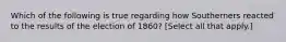 Which of the following is true regarding how Southerners reacted to the results of the election of 1860? [Select all that apply.]