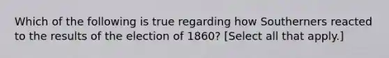 Which of the following is true regarding how Southerners reacted to the results of the election of 1860? [Select all that apply.]