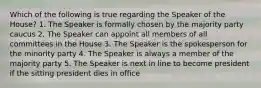 Which of the following is true regarding the Speaker of the House? 1. The Speaker is formally chosen by the majority party caucus 2. The Speaker can appoint all members of all committees in the House 3. The Speaker is the spokesperson for the minority party 4. The Speaker is always a member of the majority party 5. The Speaker is next in line to become president if the sitting president dies in office