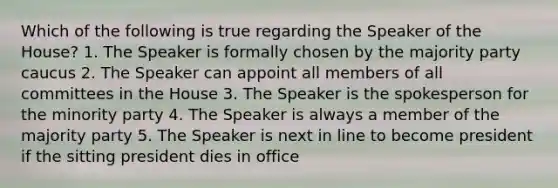 Which of the following is true regarding the Speaker of the House? 1. The Speaker is formally chosen by the majority party caucus 2. The Speaker can appoint all members of all committees in the House 3. The Speaker is the spokesperson for the minority party 4. The Speaker is always a member of the majority party 5. The Speaker is next in line to become president if the sitting president dies in office