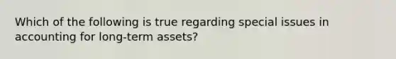 Which of the following is true regarding special issues in accounting for long-term assets?