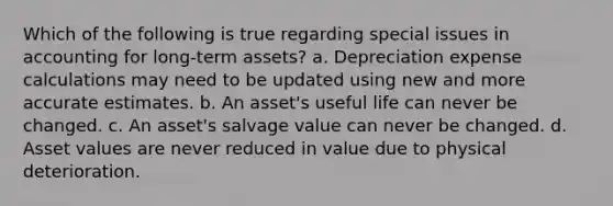 Which of the following is true regarding special issues in accounting for long-term assets? a. Depreciation expense calculations may need to be updated using new and more accurate estimates. b. An asset's useful life can never be changed. c. An asset's salvage value can never be changed. d. Asset values are never reduced in value due to physical deterioration.