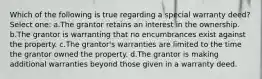 Which of the following is true regarding a special warranty deed? Select one: a.The grantor retains an interest in the ownership. b.The grantor is warranting that no encumbrances exist against the property. c.The grantor's warranties are limited to the time the grantor owned the property. d.The grantor is making additional warranties beyond those given in a warranty deed.