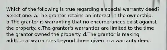 Which of the following is true regarding a special warranty deed? Select one: a.The grantor retains an interest in the ownership. b.The grantor is warranting that no encumbrances exist against the property. c.The grantor's warranties are limited to the time the grantor owned the property. d.The grantor is making additional warranties beyond those given in a warranty deed.