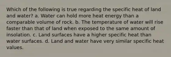 Which of the following is true regarding the specific heat of land and water? a. Water can hold more heat energy than a comparable volume of rock. b. The temperature of water will rise faster than that of land when exposed to the same amount of insolation. c. Land surfaces have a higher specific heat than water surfaces. d. Land and water have very similar specific heat values.