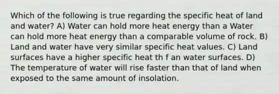 Which of the following is true regarding the specific heat of land and water? A) Water can hold more heat energy than a Water can hold more heat energy than a comparable volume of rock. B) Land and water have very similar specific heat values. C) Land surfaces have a higher specific heat th f an water surfaces. D) The temperature of water will rise faster than that of land when exposed to the same amount of insolation.