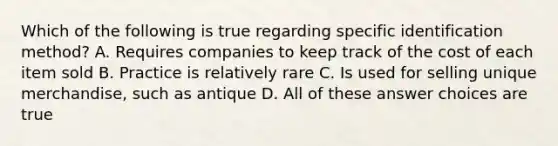 Which of the following is true regarding specific identification method? A. Requires companies to keep track of the cost of each item sold B. Practice is relatively rare C. Is used for selling unique merchandise, such as antique D. All of these answer choices are true