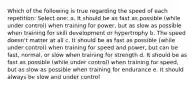 Which of the following is true regarding the speed of each repetition: Select one: a. It should be as fast as possible (while under control) when training for power, but as slow as possible when training for skill development or hypertrophy b. The speed doesn't matter at all c. It should be as fast as possible (while under control) when training for speed and power, but can be fast, normal, or slow when training for strength d. It should be as fast as possible (while under control) when training for speed, but as slow as possible when training for endurance e. It should always be slow and under control