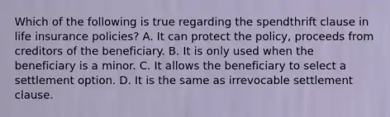 Which of the following is true regarding the spendthrift clause in life insurance policies? A. It can protect the policy, proceeds from creditors of the beneficiary. B. It is only used when the beneficiary is a minor. C. It allows the beneficiary to select a settlement option. D. It is the same as irrevocable settlement clause.