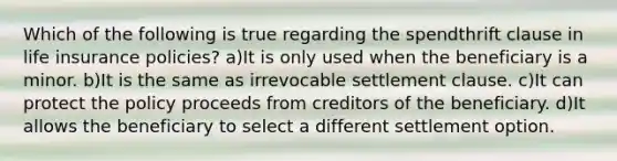 Which of the following is true regarding the spendthrift clause in life insurance policies? a)It is only used when the beneficiary is a minor. b)It is the same as irrevocable settlement clause. c)It can protect the policy proceeds from creditors of the beneficiary. d)It allows the beneficiary to select a different settlement option.