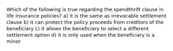 Which of the following is true regarding the spendthrift clause in life insurance policies? a) it is the same as irrevocable settlement clause b) it can protect the policy proceeds from creditors of the beneficiary c) it allows the beneficiary to select a different settlement option d) it is only used when the beneficiary is a minor