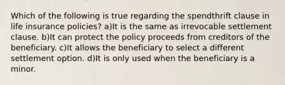 Which of the following is true regarding the spendthrift clause in life insurance policies? a)It is the same as irrevocable settlement clause. b)It can protect the policy proceeds from creditors of the beneficiary. c)It allows the beneficiary to select a different settlement option. d)It is only used when the beneficiary is a minor.