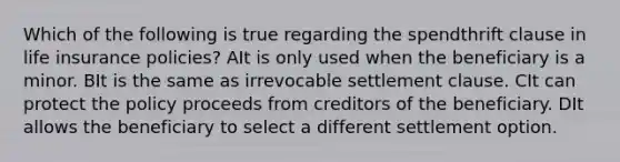 Which of the following is true regarding the spendthrift clause in life insurance policies? AIt is only used when the beneficiary is a minor. BIt is the same as irrevocable settlement clause. CIt can protect the policy proceeds from creditors of the beneficiary. DIt allows the beneficiary to select a different settlement option.