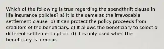 Which of the following is true regarding the spendthrift clause in life insurance policies? a) It is the same as the irrevocable settlement clause. b) It can protect the policy proceeds from creditors of the beneficiary. c) It allows the beneficiary to select a different settlement option. d) It is only used when the beneficiary is a minor.