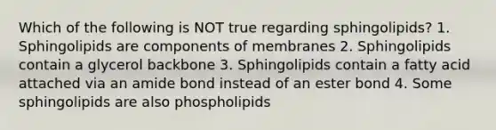 Which of the following is NOT true regarding sphingolipids? 1. Sphingolipids are components of membranes 2. Sphingolipids contain a glycerol backbone 3. Sphingolipids contain a fatty acid attached via an amide bond instead of an ester bond 4. Some sphingolipids are also phospholipids