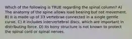 Which of the following is TRUE regarding the spinal column? A) The anatomy of the spine allows load bearing but not movement. B) It is made up of 33 vertebrae connected in a single gentle curve. C) It includes intervertebral discs, which are important in distributing force. D) Its bony structure is not known to protect the spinal cord or spinal nerves.