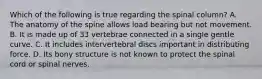 Which of the following is true regarding the spinal column? A. The anatomy of the spine allows load bearing but not movement. B. It is made up of 33 vertebrae connected in a single gentle curve. C. It includes intervertebral discs important in distributing force. D. Its bony structure is not known to protect the spinal cord or spinal nerves.