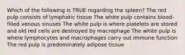 Which of the following is TRUE regarding the spleen? The red pulp consists of lymphatic tissue The white pulp contains blood-filled venous sinuses The white pulp is where platelets are stored and old red cells are destroyed by macrophage The white pulp is where lymphocytes and macrophages carry out immune function The red pulp is predominately adipose tissue